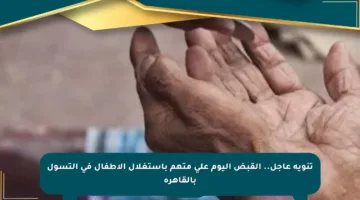 تنويه عاجل.. القبض اليوم على متهم باستغلال الأطفال في التسول بالقاهرة